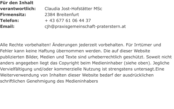 Für den Inhalt  verantwortlich: 	Claudia Jost-Hofstätter MSc Firmensitz:	 	2384 Breitenfurt Telefon:			+ 43 677 61 06 44 37 Email:			cjh@praxisgemeinschaft-praterstern.at   Alle Rechte vorbehalten! Änderungen jederzeit vorbehalten. Für Irrtümer und Fehler kann keine Haftung übernommen werden. Die auf dieser Website publizierten Bilder, Medien und Texte sind urheberrechtlich geschützt. Soweit nicht anders angegeben liegt das Copyright beim Medieninhaber (siehe oben). Jegliche Vervielfältigung und/oder kommerzielle Nutzung ist strengstens untersagt.Eine Weiterverwendung von Inhalten dieser Website bedarf der ausdrücklichen schriftlichen Genehmigung des Medieninhabers